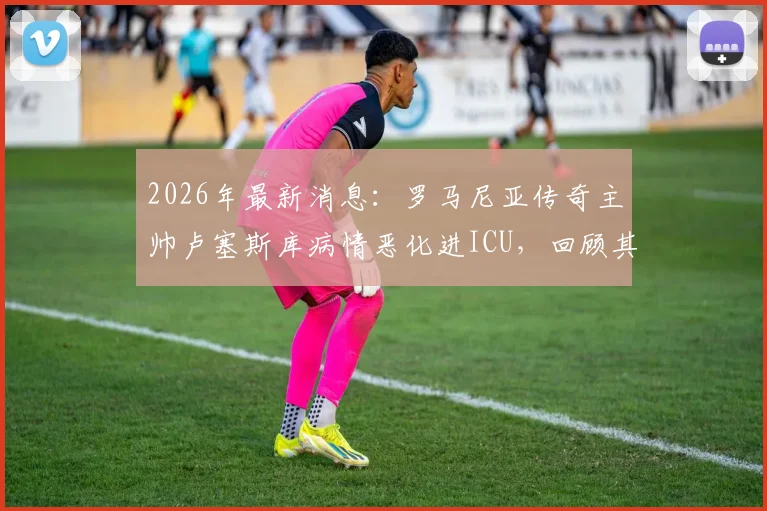 2026年最新消息：罗马尼亚传奇主帅卢塞斯库病情恶化进ICU，回顾其辉煌执教生涯与球迷关切问题