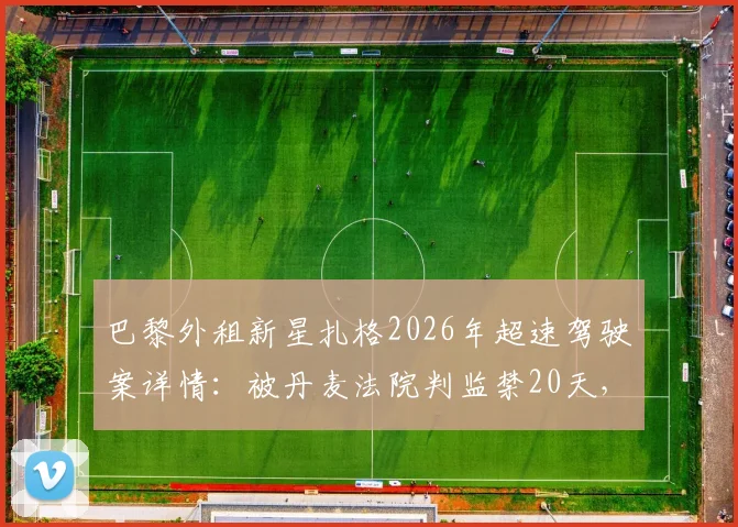 巴黎外租新星扎格2026年超速驾驶案详情:被丹麦法院判监禁20天,职业生涯面临变数