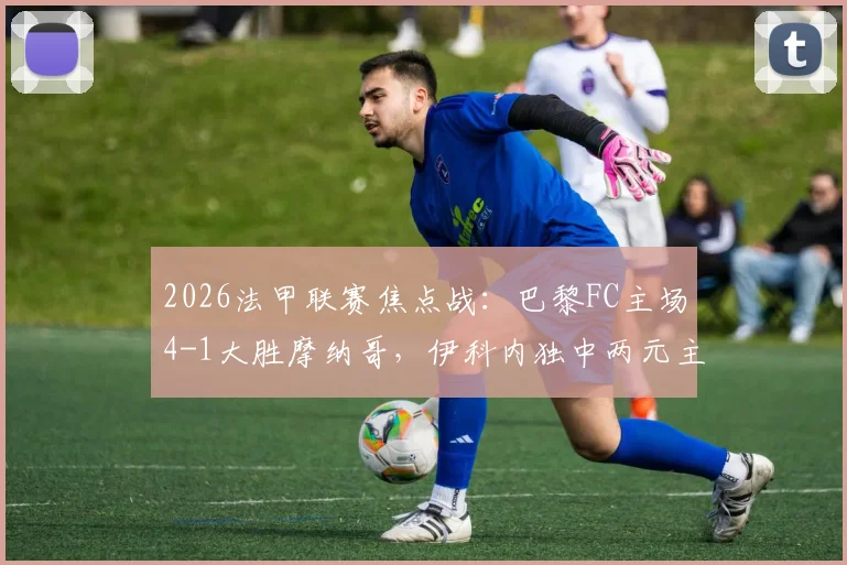 2026法甲联赛焦点战:巴黎FC主场4-1大胜摩纳哥,伊科内独中两元主导比赛,附全场技术统计