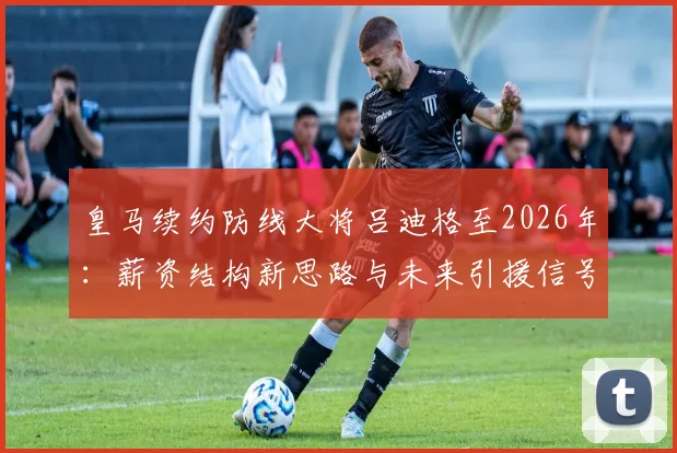 皇马续约防线大将吕迪格至2026年:薪资结构新思路与未来引援信号解读