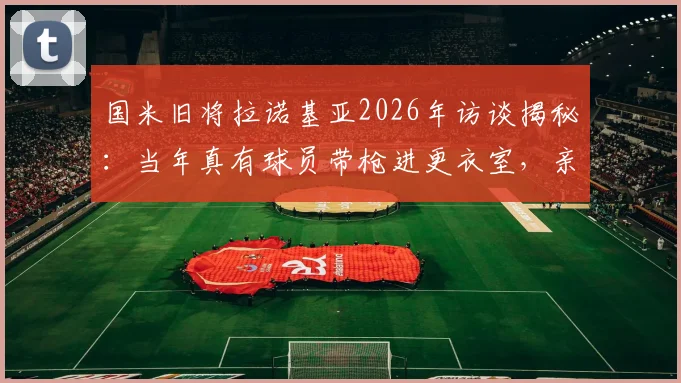 国米旧将拉诺基亚2026年访谈揭秘：当年真有球员带枪进更衣室，亲述怕全队“上电视”的惊恐瞬间