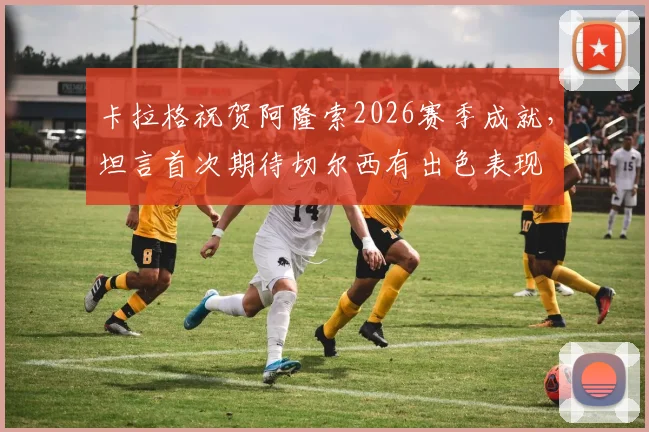 卡拉格祝贺阿隆索2026赛季成就，坦言首次期待切尔西有出色表现
