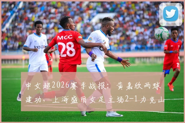 中女超2026赛季战报:黄嘉欣两球建功,上海盛丽女足主场2-1力克山东体彩,附全场录像回看