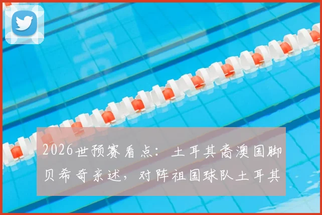 2026世预赛看点:土耳其裔澳国脚贝希奇亲述,对阵祖国球队土耳其的复杂心境与备战心路