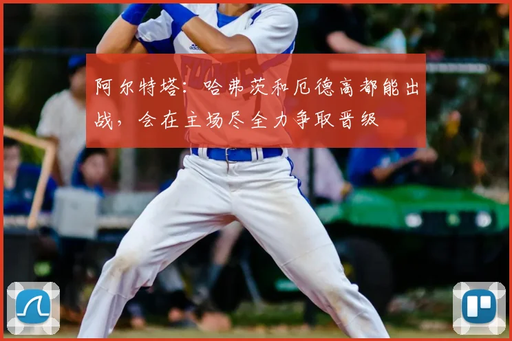 阿尔特塔：哈弗茨和厄德高都能出战，会在主场尽全力争取晋级
