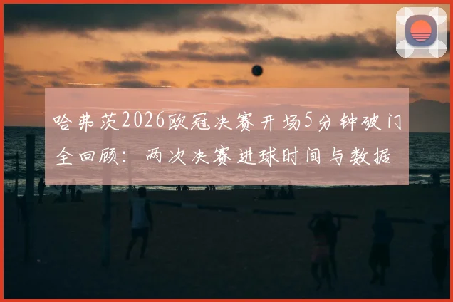 哈弗茨2026欧冠决赛开场5分钟破门全回顾：两次决赛进球时间与数据对比，高清瞬间与表现深度解析