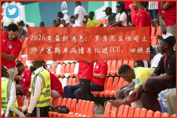 2026年最新消息：罗马尼亚传奇主帅卢塞斯库病情恶化进ICU，回顾其辉煌执教生涯与球迷关切问题