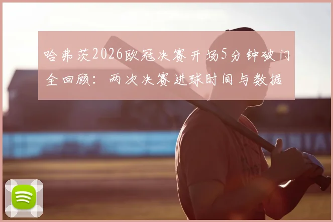 哈弗茨2026欧冠决赛开场5分钟破门全回顾:两次决赛进球时间与数据对比,高清瞬间与表现深度解析