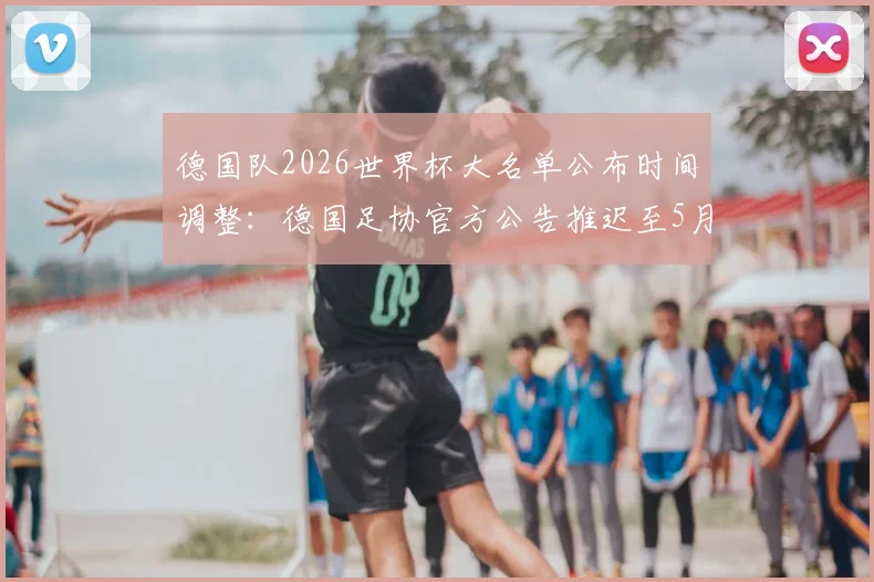 德国队2026世界杯大名单公布时间调整:德国足协官方公告推迟至5月21日,球员选拔名单前瞻分析