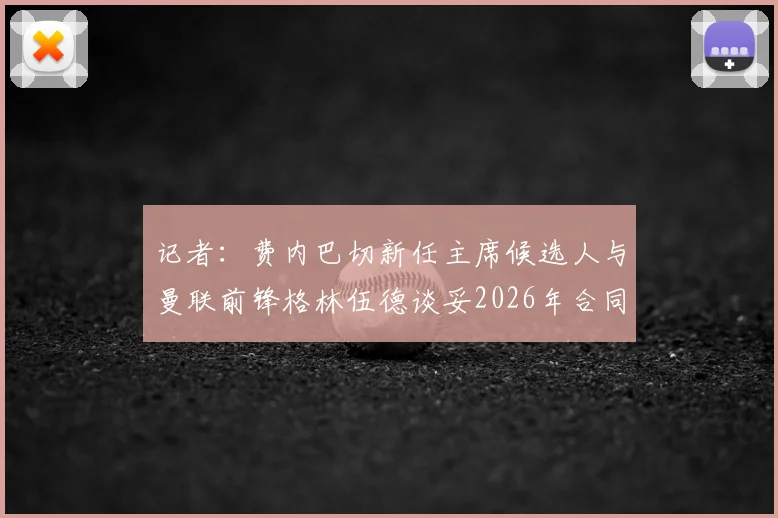 记者：费内巴切新任主席候选人与曼联前锋格林伍德谈妥2026年合同，转会进展深度分析