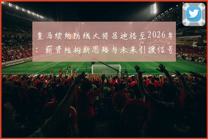 皇马续约防线大将吕迪格至2026年：薪资结构新思路与未来引援信号解读