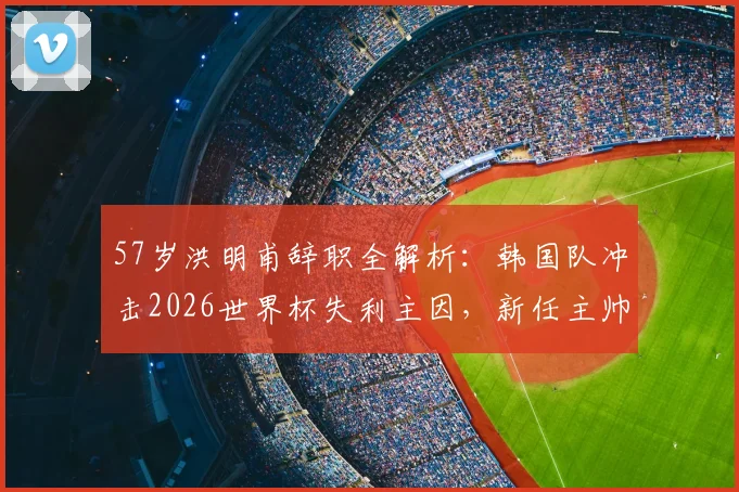 57岁洪明甫辞职全解析：韩国队冲击2026世界杯失利主因，新任主帅潜在人选与未来影响深度分析