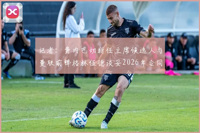 记者:费内巴切新任主席候选人与曼联前锋格林伍德谈妥2026年合同,转会进展深度分析
