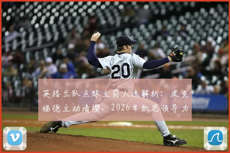 英格兰队点球主罚人选解析:皮克福德主动请缨,2026年凯恩领导力面临新挑战