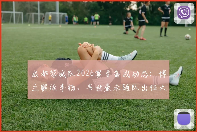 成都蓉城队2026赛季备战动态:博主解读李扬、韦世豪未随队出征大连,胡荷韬随队出征分析