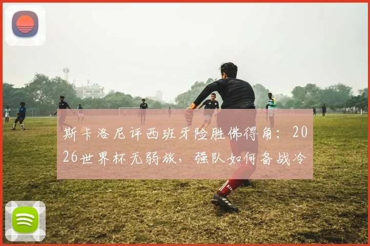 斯卡洛尼评西班牙险胜佛得角:2026世界杯无弱旅,强队如何备战冷门球队?