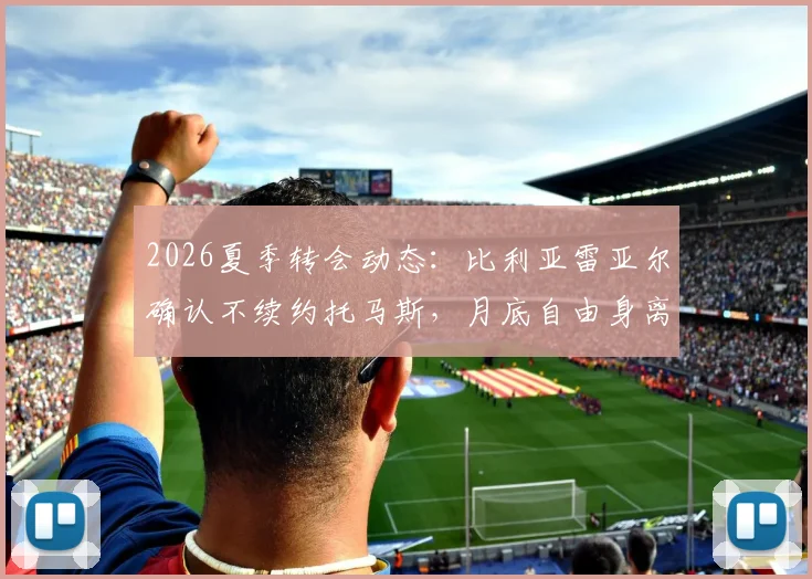 2026夏季转会动态：比利亚雷亚尔确认不续约托马斯，月底自由身离队引多队关注
