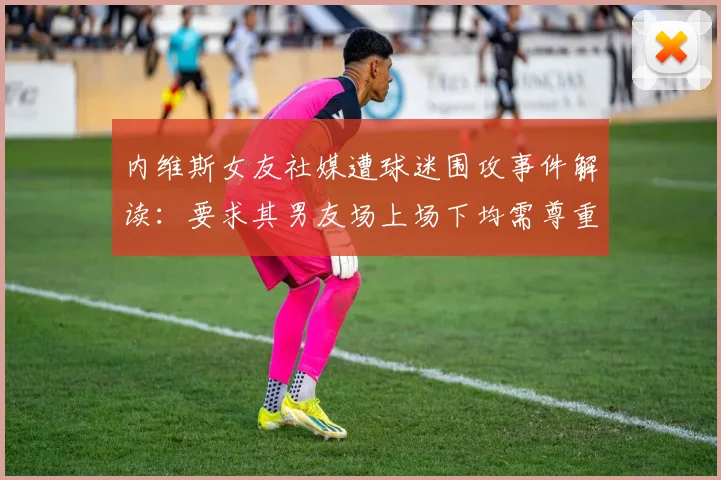 内维斯女友社媒遭球迷围攻事件解读:要求其男友场上场下均需尊重C罗,葡萄牙队内关系引热议