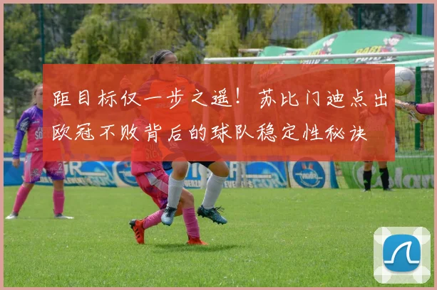 距目标仅一步之遥!苏比门迪点出欧冠不败背后的球队稳定性秘诀