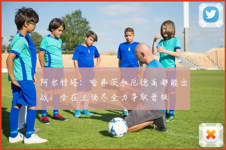 阿尔特塔:哈弗茨和厄德高都能出战,会在主场尽全力争取晋级